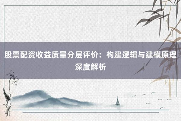 股票配资收益质量分层评价：构建逻辑与建模原理深度解析