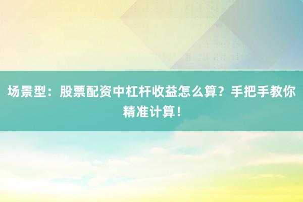 场景型：股票配资中杠杆收益怎么算？手把手教你精准计算！