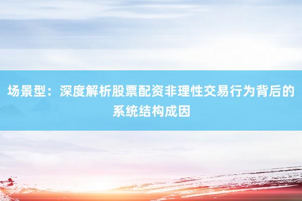场景型：深度解析股票配资非理性交易行为背后的系统结构成因