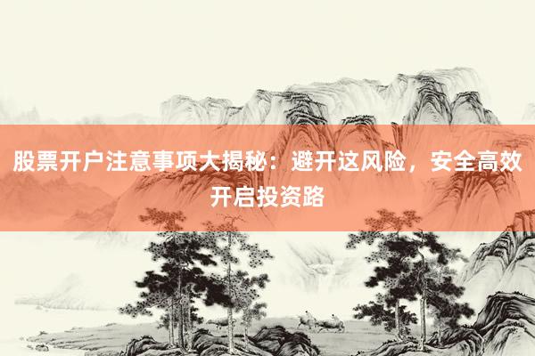 股票开户注意事项大揭秘：避开这风险，安全高效开启投资路