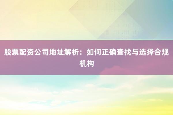 股票配资公司地址解析：如何正确查找与选择合规机构