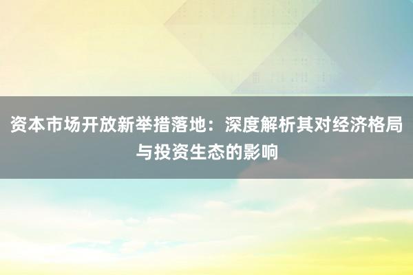 资本市场开放新举措落地：深度解析其对经济格局与投资生态的影响
