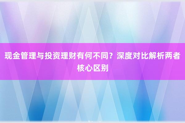 现金管理与投资理财有何不同？深度对比解析两者核心区别