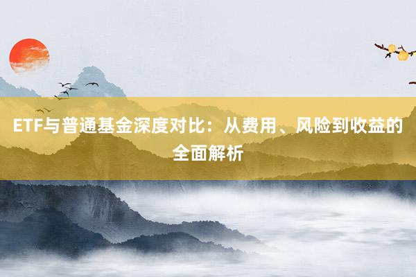 ETF与普通基金深度对比：从费用、风险到收益的全面解析