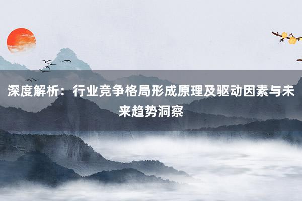 深度解析：行业竞争格局形成原理及驱动因素与未来趋势洞察