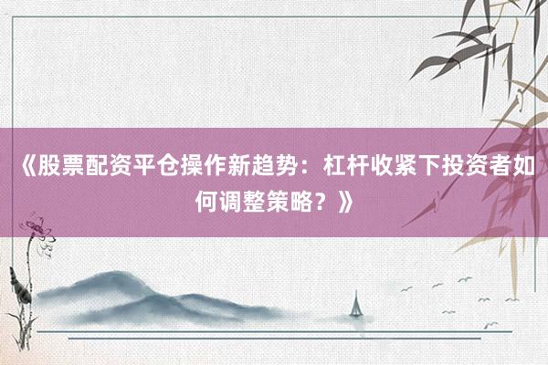《股票配资平仓操作新趋势：杠杆收紧下投资者如何调整策略？》