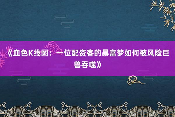 《血色K线图：一位配资客的暴富梦如何被风险巨兽吞噬》