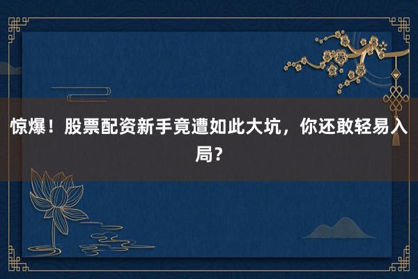 惊爆！股票配资新手竟遭如此大坑，你还敢轻易入局？