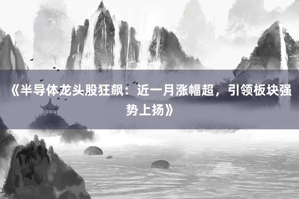 《半导体龙头股狂飙：近一月涨幅超，引领板块强势上扬》