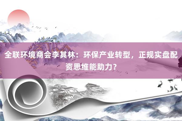 全联环境商会李其林：环保产业转型，正规实盘配资思维能助力？