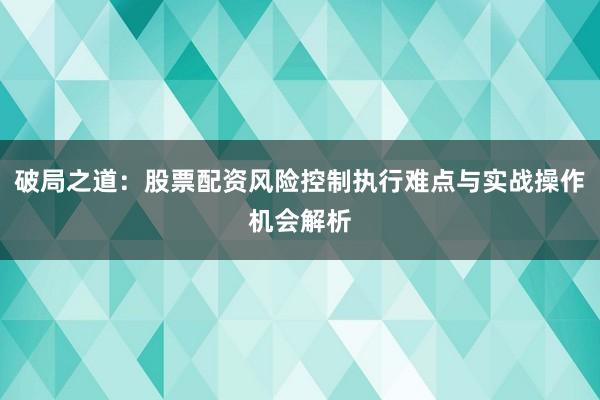 破局之道：股票配资风险控制执行难点与实战操作机会解析