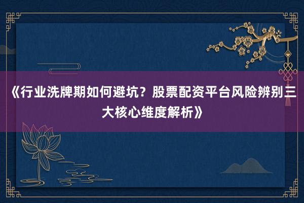 《行业洗牌期如何避坑？股票配资平台风险辨别三大核心维度解析》