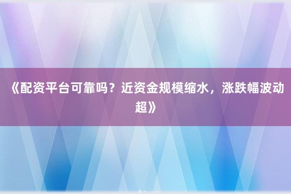 《配资平台可靠吗？近资金规模缩水，涨跌幅波动超》